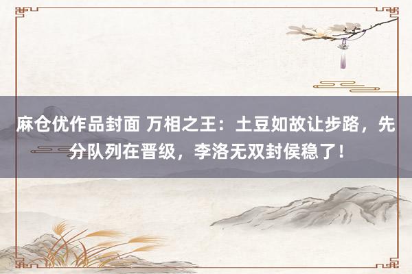 麻仓优作品封面 万相之王：土豆如故让步路，先分队列在晋级，李洛无双封侯稳了！