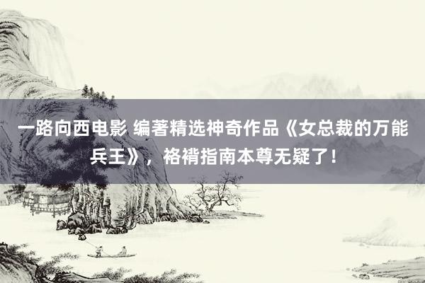 一路向西电影 编著精选神奇作品《女总裁的万能兵王》，袼褙指南本尊无疑了！