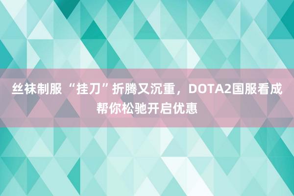 丝袜制服 “挂刀”折腾又沉重，DOTA2国服看成帮你松驰开启优惠