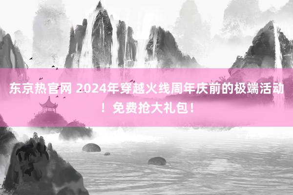 东京热官网 2024年穿越火线周年庆前的极端活动！免费抢大礼包！