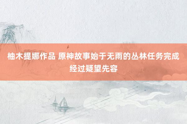 柚木提娜作品 原神故事始于无雨的丛林任务完成经过疑望先容