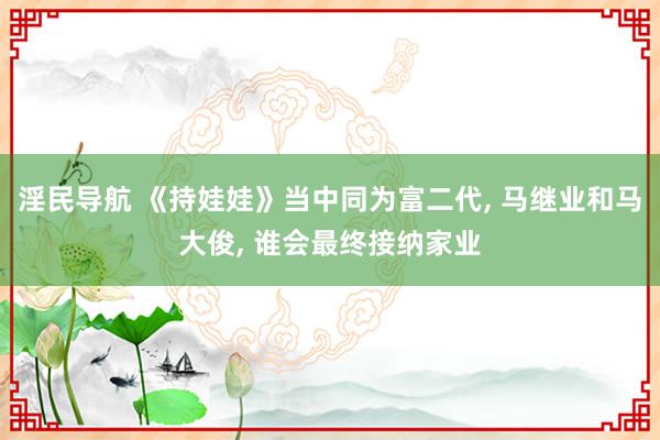 淫民导航 《持娃娃》当中同为富二代, 马继业和马大俊, 谁会最终接纳家业