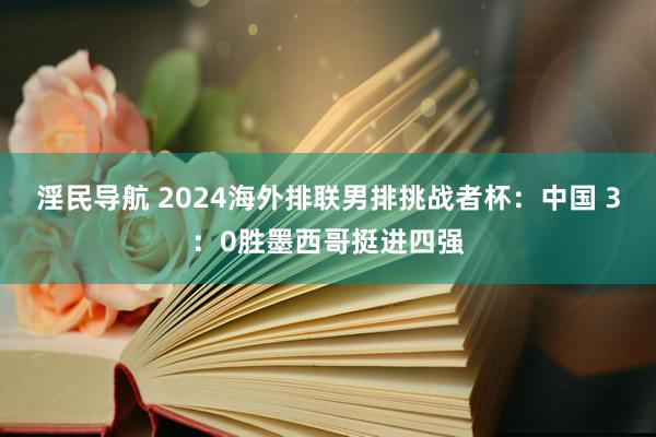 淫民导航 2024海外排联男排挑战者杯：中国 3：0胜墨西哥挺进四强