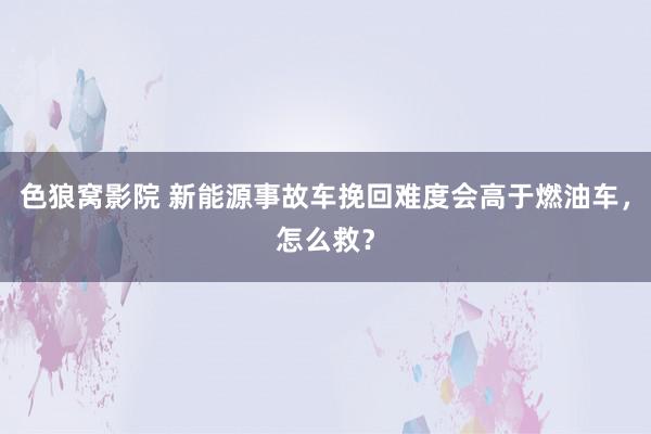 色狼窝影院 新能源事故车挽回难度会高于燃油车，怎么救？