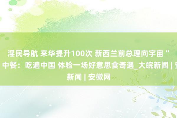 淫民导航 来华提升100次 新西兰前总理向宇宙“种草”中餐：吃遍中国 体验一场好意思食奇遇_大皖新闻 | 安徽网