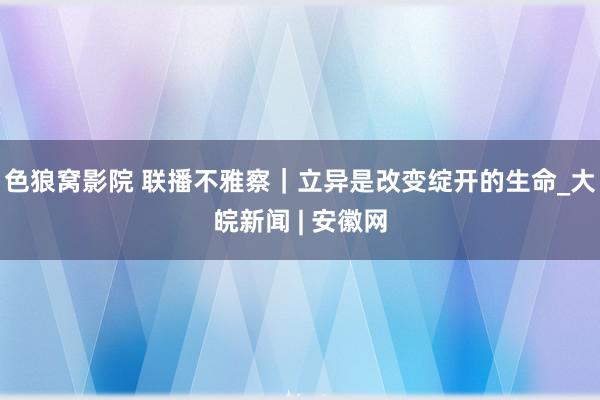 色狼窝影院 联播不雅察｜立异是改变绽开的生命_大皖新闻 | 安徽网