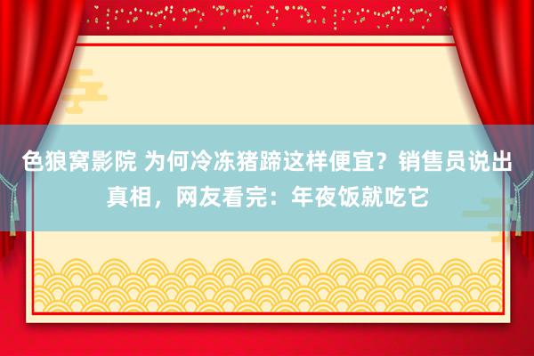 色狼窝影院 为何冷冻猪蹄这样便宜？销售员说出真相，网友看完：年夜饭就吃它