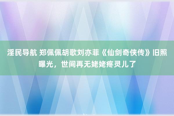 淫民导航 郑佩佩胡歌刘亦菲《仙剑奇侠传》旧照曝光，世间再无姥姥疼灵儿了