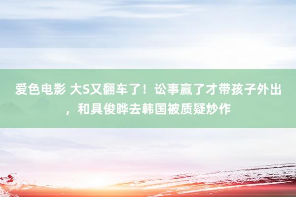 爱色电影 大S又翻车了！讼事赢了才带孩子外出，和具俊晔去韩国被质疑炒作