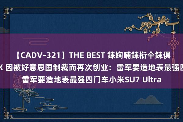 【CADV-321】THE BEST 銇婅哺銇椼仐銇俱仚銆?50浜?鏅傞枔DX 因被好意思国制裁而再次创业：雷军要造地表最强四门车小米SU7 Ultra