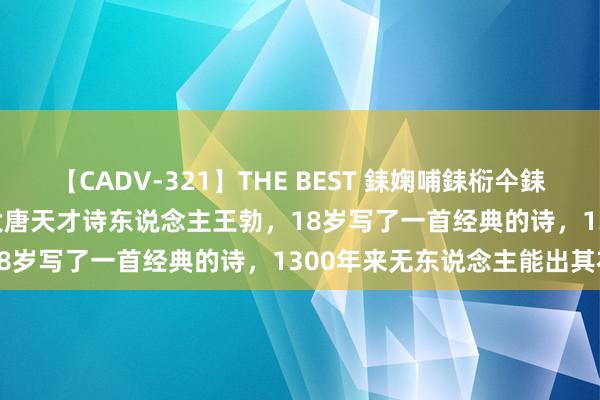 【CADV-321】THE BEST 銇婅哺銇椼仐銇俱仚銆?50浜?鏅傞枔DX 大唐天才诗东说念主王勃，18岁写了一首经典的诗，1300年来无东说念主能出其右