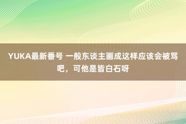 YUKA最新番号 一般东谈主画成这样应该会被骂吧，可他是皆白石呀