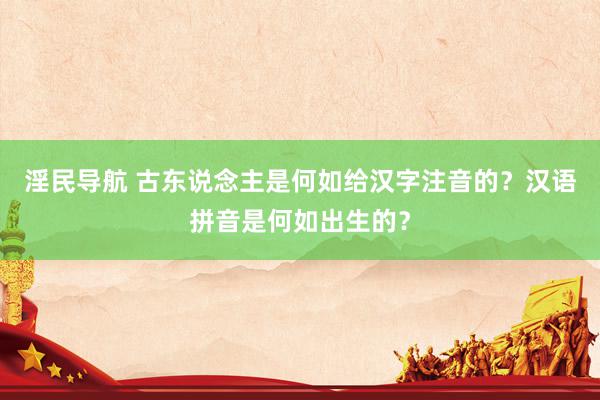 淫民导航 古东说念主是何如给汉字注音的？汉语拼音是何如出生的？