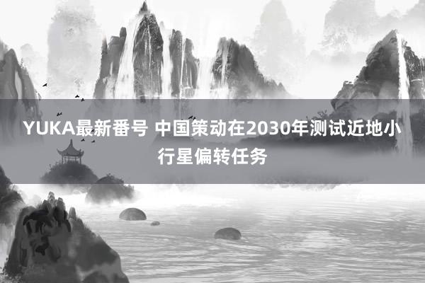 YUKA最新番号 中国策动在2030年测试近地小行星偏转任务