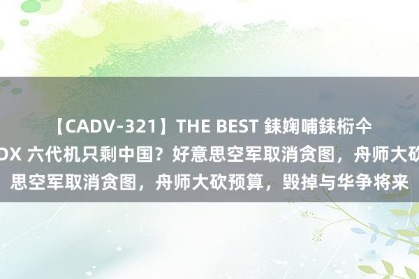 【CADV-321】THE BEST 銇婅哺銇椼仐銇俱仚銆?50浜?鏅傞枔DX 六代机只剩中国？好意思空军取消贪图，舟师大砍预算，毁掉与华争将来