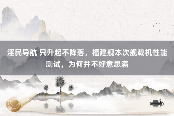 淫民导航 只升起不降落，福建舰本次舰载机性能测试，为何并不好意思满