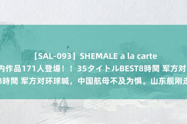 【SAL-093】SHEMALE a la carteの歴史 2008～2011 国内作品171人登場！！35タイトルBEST8時間 军方对环球喊，中国航母不及为惧。山东舰刚走，菲律宾就飞了