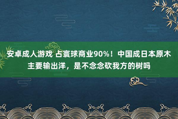 安卓成人游戏 占寰球商业90%！中国成日本原木主要输出洋，是不念念砍我方的树吗