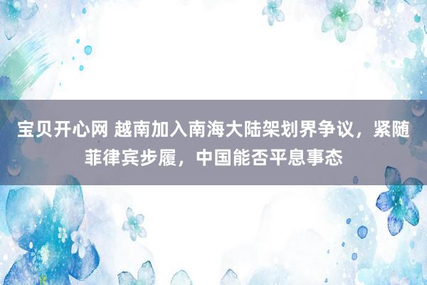 宝贝开心网 越南加入南海大陆架划界争议，紧随菲律宾步履，中国能否平息事态