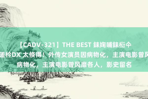 【CADV-321】THE BEST 銇婅哺銇椼仐銇俱仚銆?50浜?鏅傞枔DX 太倏得！外传女演员因病物化，主演电影曾风靡各人，影史留名