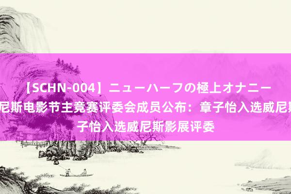 【SCHN-004】ニューハーフの極上オナニー 第81届威尼斯电影节主竞赛评委会成员公布：章子怡入选威尼斯影展评委