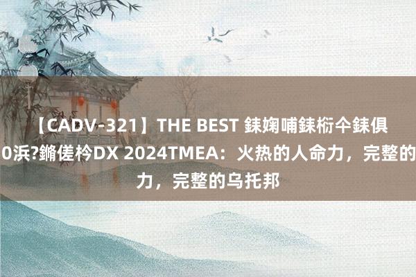 【CADV-321】THE BEST 銇婅哺銇椼仐銇俱仚銆?50浜?鏅傞枔DX 2024TMEA：火热的人命力，完整的乌托邦