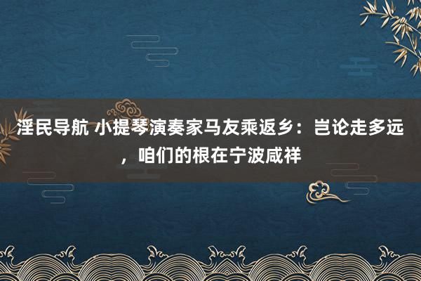 淫民导航 小提琴演奏家马友乘返乡：岂论走多远，咱们的根在宁波咸祥