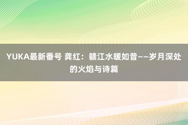 YUKA最新番号 龚红：赣江水暖如昔——岁月深处的火焰与诗篇