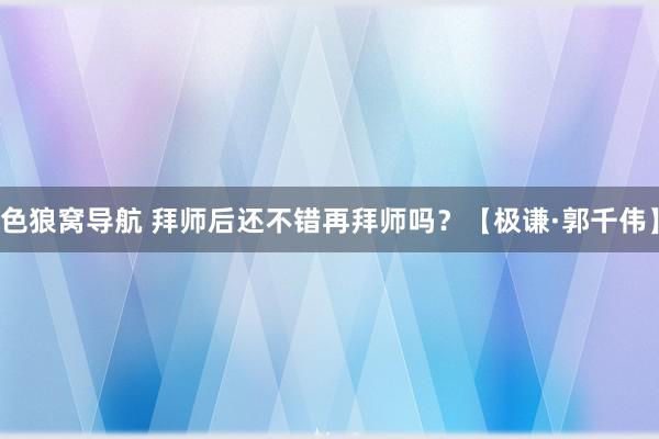 色狼窝导航 拜师后还不错再拜师吗？【极谦·郭千伟】