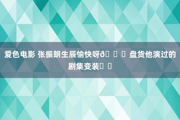 爱色电影 张振朗生辰愉快呀🎂盘货他演过的剧集变装❗️