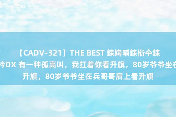 【CADV-321】THE BEST 銇婅哺銇椼仐銇俱仚銆?50浜?鏅傞枔DX 有一种孤高叫，我扛着你看升旗，80岁爷爷坐在兵哥哥肩上看升旗