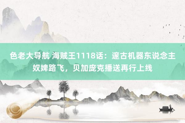 色老大导航 海贼王1118话：邃古机器东说念主奴婢路飞，贝加庞克播送再行上线