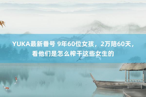 YUKA最新番号 9年60位女孩，2万陪60天，看他们是怎么榨干这些女生的