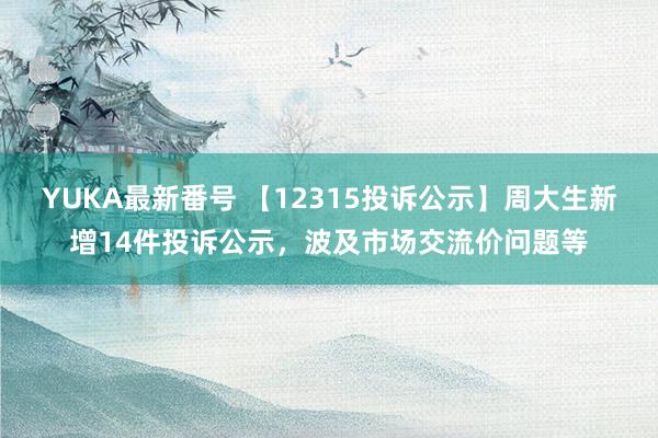 YUKA最新番号 【12315投诉公示】周大生新增14件投诉公示，波及市场交流价问题等