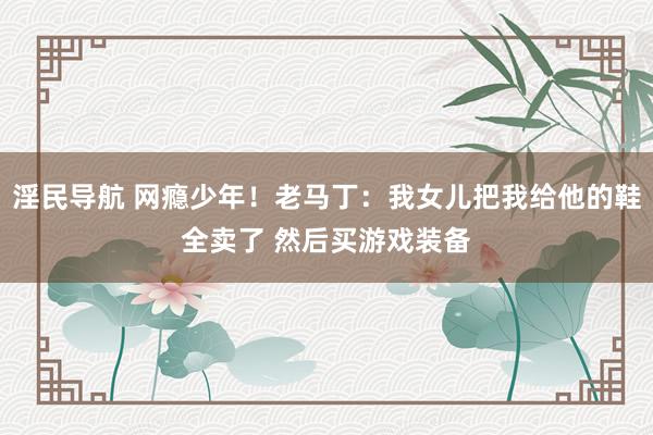 淫民导航 网瘾少年！老马丁：我女儿把我给他的鞋全卖了 然后买游戏装备