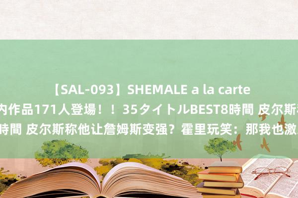 【SAL-093】SHEMALE a la carteの歴史 2008～2011 国内作品171人登場！！35タイトルBEST8時間 皮尔斯称他让詹姆斯变强？霍里玩笑：那我也激发了乔丹和奥尼尔