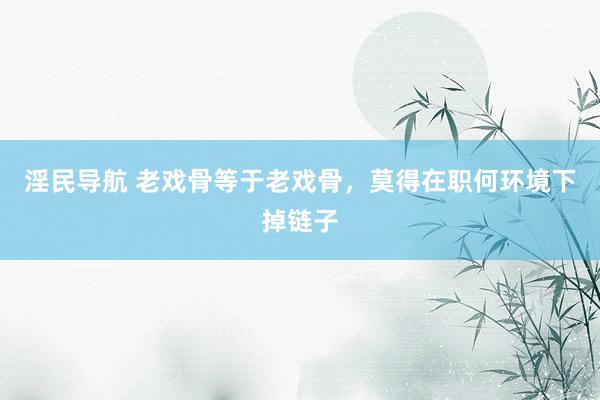 淫民导航 老戏骨等于老戏骨，莫得在职何环境下掉链子