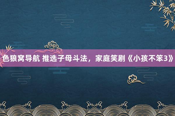 色狼窝导航 推选子母斗法，家庭笑剧《小孩不笨3》