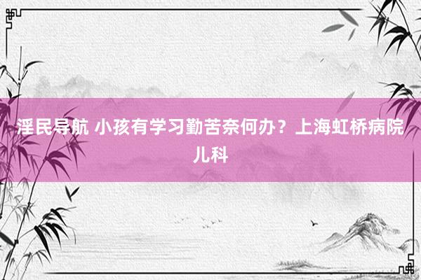 淫民导航 小孩有学习勤苦奈何办？上海虹桥病院儿科