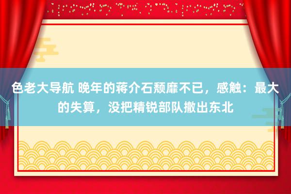 色老大导航 晚年的蒋介石颓靡不已，感触：最大的失算，没把精锐部队撤出东北