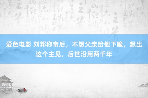 爱色电影 刘邦称帝后，不想父亲给他下跪，想出这个主见，后世沿用两千年