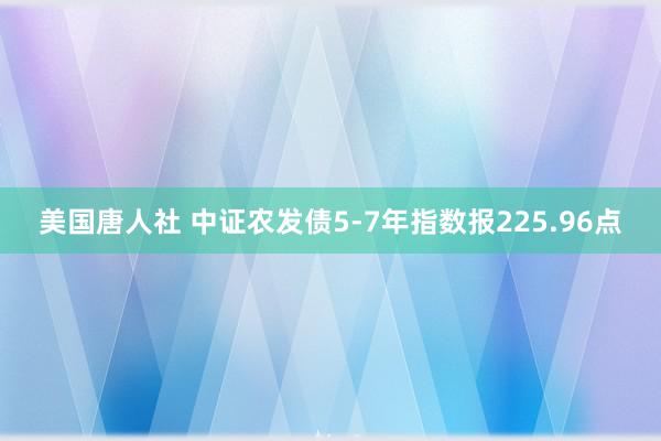 美国唐人社 中证农发债5-7年指数报225.96点