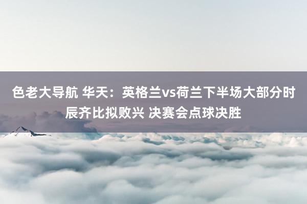 色老大导航 华天：英格兰vs荷兰下半场大部分时辰齐比拟败兴 决赛会点球决胜