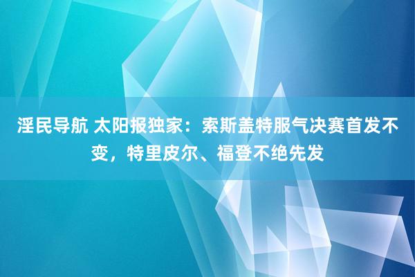 淫民导航 太阳报独家：索斯盖特服气决赛首发不变，特里皮尔、福登不绝先发