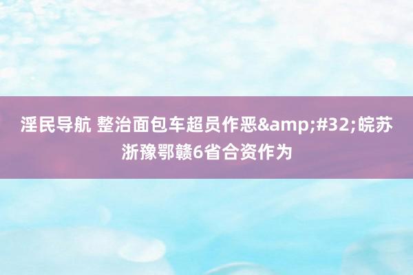 淫民导航 整治面包车超员作恶&#32;皖苏浙豫鄂赣6省合资作为