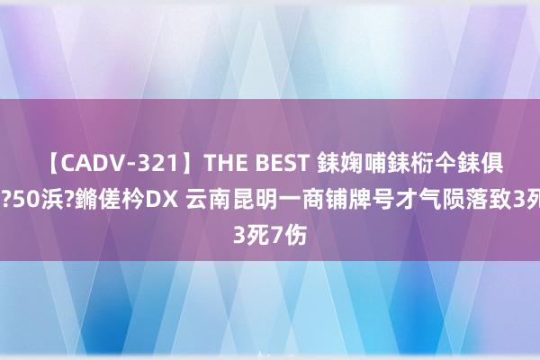 【CADV-321】THE BEST 銇婅哺銇椼仐銇俱仚銆?50浜?鏅傞枔DX 云南昆明一商铺牌号才气陨落致3死7伤