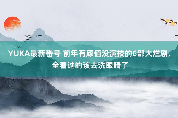 YUKA最新番号 前年有颜值没演技的6部大烂剧, 全看过的该去洗眼睛了