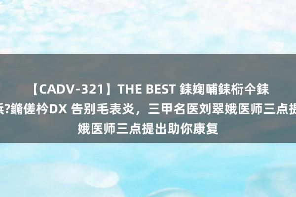 【CADV-321】THE BEST 銇婅哺銇椼仐銇俱仚銆?50浜?鏅傞枔DX 告别毛表炎，三甲名医刘翠娥医师三点提出助你康复