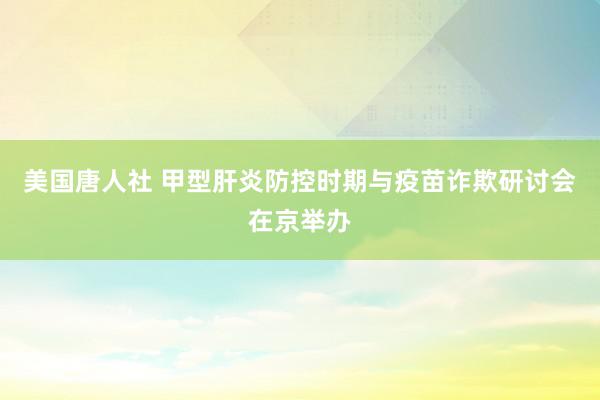 美国唐人社 甲型肝炎防控时期与疫苗诈欺研讨会在京举办