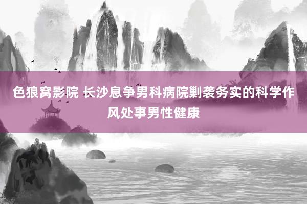 色狼窝影院 长沙息争男科病院剿袭务实的科学作风处事男性健康